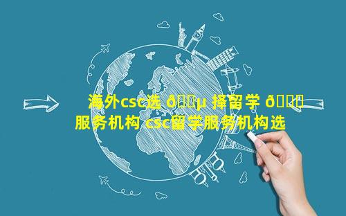 海外csc选 🌵 择留学 🕊 服务机构 csc留学服务机构选哪里好